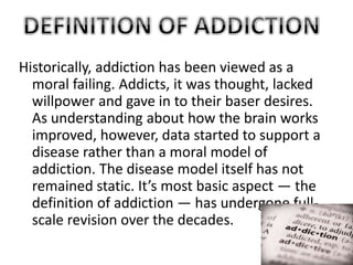 Historically, addiction has been viewed as a 
moral failing. Addicts, it was thought, lacked 
willpower and gave in to their baser desires. 
As understanding about how the brain works 
improved, however, data started to support a 
disease rather than a moral model of 
addiction. The disease model itself has not 
remained static. It’s most basic aspect — the 
definition of addiction — has undergone full-scale 
revision over the decades. 
 