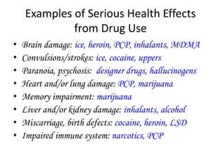 Examples of Serious Health Effects 
from Drug Use 
• Brain damage: ice, heroin, PCP, inhalants, MDMA 
• Convulsions/strokes: ice, cocaine, uppers 
• Paranoia, psychosis: designer drugs, hallucinogens 
• Heart and/or lung damage: PCP, marijuana 
• Memory impairment: marijuana 
• Liver and/or kidney damage: inhalants, alcohol 
• Miscarriage, birth defects: cocaine, heroin, LSD 
• Impaired immune system: narcotics, PCP 
 