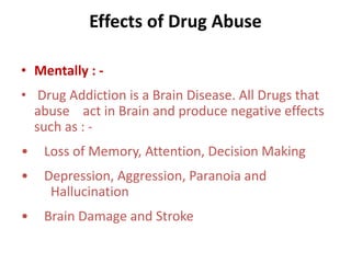Effects of Drug Abuse 
• Mentally : - 
• Drug Addiction is a Brain Disease. All Drugs that 
abuse act in Brain and produce negative effects 
such as : - 
• Loss of Memory, Attention, Decision Making 
• Depression, Aggression, Paranoia and 
Hallucination 
• Brain Damage and Stroke 
 