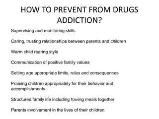 HOW TO PREVENT FROM DRUGS 
ADDICTION? 
Supervising and monitoring skills 
Caring, trusting relationships between parents and children 
Warm child rearing style 
Communication of positive family values 
Setting age appropriate limits, rules and consequences 
Praising children appropriately for their behavior and 
accomplishments 
Structured family life including having meals together 
Parents involvement in the lives of their children 
 