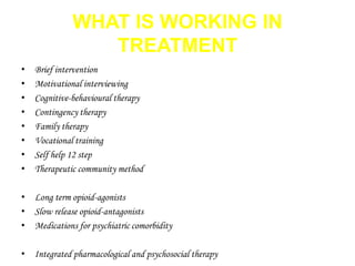 WHAT IS WORKING IN 
TREATMENT 
• Brief intervention 
• Motivational interviewing 
• Cognitive-behavioural therapy 
• Contingency therapy 
• Family therapy 
• Vocational training 
• Self help 12 step 
• Therapeutic community method 
• Long term opioid-agonists 
• Slow release opioid-antagonists 
• Medications for psychiatric comorbidity 
• Integrated pharmacological and psychosocial therapy 
 