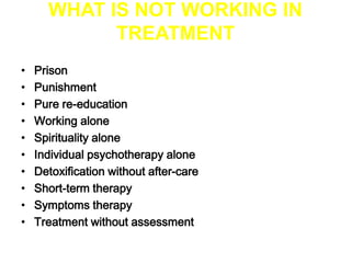 WHAT IS NOT WORKING IN 
TREATMENT 
• Prison 
• Punishment 
• Pure re-education 
• Working alone 
• Spirituality alone 
• Individual psychotherapy alone 
• Detoxification without after-care 
• Short-term therapy 
• Symptoms therapy 
• Treatment without assessment 
 