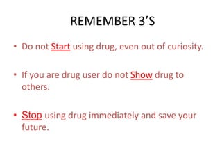 REMEMBER 3’S 
• Do not Start using drug, even out of curiosity. 
• If you are drug user do not Show drug to 
others. 
• Stop using drug immediately and save your 
future. 
 