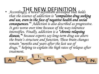 THE NEW DEFINITION • Accordingly, a newer definition developed that holds 
that the essence of addiction is “compulsive drug seeking 
and use, even in the face of negative health and social 
consequences.”5 Addiction is also described as progressive. 
It gets worse over time because of the way tolerance 
intensifies. Finally, addiction is a “chronic relapsing 
disease,”6 because experts say long-term drug use alters 
the brain’s structure and function. These brain changes 
remain “months and years after the last use of 
drugs,”7 helping to explain the high rates of relapse after 
treatment. 
 