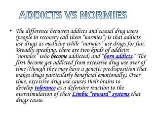 • The difference between addicts and casual drug users 
(people in recovery call them “normies”) is that addicts 
use drugs as medicine while “normies” use drugs for fun. 
Broadly speaking, there are two kinds of addicts: 
“normies” who become addicted; and “born addicts.“ The 
first become get addicted from excessive drug use over of 
time (though they may have a genetic predisposition that 
makes drugs particularly beneficial emotionally). Over 
time, excessive drug use causes their brains to 
develop tolerance as a defensive reaction to the 
overstimulation of their Limbic “reward” systems that 
drugs cause. 
 
