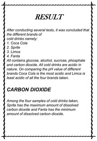 RESULT
After conducting several tests, it was concluded that
the different brands of
cold drinks namely:
1. Coca Cola
2. Sprite
3. Limca
4. Fanta
All contains glucose, alcohol, sucrose, phosphate
and carbon dioxide. All cold drinks are acidic in
nature. On comparing the pH value of different
brands Coca Cola is the most acidic and Limca is
least acidic of all the four brands taken.

CARBON DIOXIDE
Among the four samples of cold drinks taken,
Sprite has the maximum amount of dissolved
carbon dioxide and Fanta has the minimum
amount of dissolved carbon dioxide.

 