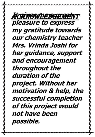 It gives me a great
ACKNOWLEDGEMENT

pleasure to express
my gratitude towards
our chemistry teacher
Mrs. Vrinda Joshi for
her guidance, support
and encouragement
throughout the
duration of the
project. Without her
motivation & help, the
successful completion
of this project would
not have been
possible.

 