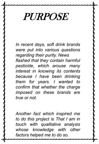 PURPOSE
In recent days, soft drink brands
were put into various questions
regarding their purity. News
flashed that they contain harmful
pesticide, which arouse many
interest in knowing its contents
because I have been drinking
them for years. I wanted to
confirm that whether the charge
imposed on these brands are
true or not.

Another fact which inspired me
to do this project is That I am in
touch with qualitative analysis
whose knowledge with other
factors helped me to do so.

 