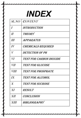 INDEX
SL.NO CONTENT

I

Introduction

II

Theory

III

Apparatus

IV

Chemicals Required

V

Detection of Ph

VI

Test for Carbon Dioxide

VII

Test for Glucose

VIII

Test for Phosphate

IX

Test for Alcohol

X

Test for Sucrose

XI

Result

XII

Conclusion

XIII

Bibliography

 