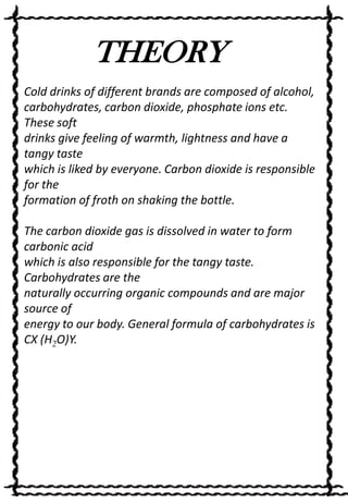 THEORY
Cold drinks of different brands are composed of alcohol,
carbohydrates, carbon dioxide, phosphate ions etc.
These soft
drinks give feeling of warmth, lightness and have a
tangy taste
which is liked by everyone. Carbon dioxide is responsible
for the
formation of froth on shaking the bottle.
The carbon dioxide gas is dissolved in water to form
carbonic acid
which is also responsible for the tangy taste.
Carbohydrates are the
naturally occurring organic compounds and are major
source of
energy to our body. General formula of carbohydrates is
CX (H2O)Y.

 