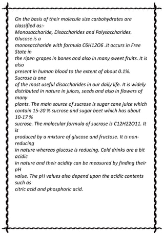 On the basis of their molecule size carbohydrates are
classified as:Monosaccharide, Disaccharides and Polysaccharides.
Glucose is a
monosaccharide with formula C6H12O6 .It occurs in Free
State in
the ripen grapes in bones and also in many sweet fruits. It is
also
present in human blood to the extent of about 0.1%.
Sucrose is one
of the most useful disaccharides in our daily life. It is widely
distributed in nature in juices, seeds and also in flowers of
many
plants. The main source of sucrose is sugar cane juice which
contain 15-20 % sucrose and sugar beet which has about
10-17 %
sucrose. The molecular formula of sucrose is C12H22O11. It
is
produced by a mixture of glucose and fructose. It is nonreducing
in nature whereas glucose is reducing. Cold drinks are a bit
acidic
in nature and their acidity can be measured by finding their
pH
value. The pH values also depend upon the acidic contents
such as
citric acid and phosphoric acid.

 