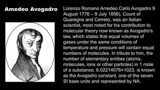Amedeo Avogadro Lorenzo Romano Amedeo Carlo Avogadro 9
August 1776 – 9 July 1856), Count of
Quaregna and Cerreto, was an Italian
scientist, most noted for his contribution to
molecular theory now known as Avogadro's
law, which states that equal volumes of
gases under the same conditions of
temperature and pressure will contain equal
numbers of molecules. In tribute to him, the
number of elementary entities (atoms,
molecules, ions or other particles) in 1 mole
of a substance, 6.02214076×1023, is known
as the Avogadro constant, one of the seven
SI base units and represented by NA.
 