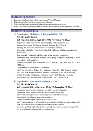 PROFESSIONAL PROJECTS
 Developmentof waterbase inksinsupervisionof ProjectManager.
 Developmentof strengthpropertiesinCoatedBoards.
 Fractional Distillationof mixture of solventshavingunknowncomposition.
 A processreport on productionof Paper& Board withrespecttoqualityparametersatCPBM.
PROFESSIONAL EXPERIENCE
 Organization: Global Inks& Chemicals(Pvt.)Ltd.
Job title: Lab Chemist
Job responsibilities:(August07, 2011-November10, 2013)
Preparation of Ink Formulation for flexographic and rotogravure inks
Manage and execute the Solvent Analysis Reports( IPA, EA etc.)
Planning for production in accordance to customer demands
Supervision of Quality Controls (Q.C) and all challenges whether operational or
process-wise.
Raw Material Evaluations and Reporting to the Manager production.
Troubleshooting on Customer Services for all quality complaints regarding to the ink
compatibility and printability.
Handling of different Lab instruments i.e. GC, WVTR, OTR, HST, IGT, AAS, ICP,
HPLC etc.
Correspondence with regulatory authorities
Verify the viscosities, drying, flow, tackiness, printability, light fastness, pigment
size, color bulk, rub (scratch) test, substrate compatibility and shade matching.
Ensure the quality of pigments, varnishes, resins (vinyl, ketonic, polyamide,
polyurethane etc.) and adhesives (sulphonamide, nitrocellulose etc.)
 Organization: DynamicPackaging(Pvt.)Ltd.
Job title: Lab Chemist
Job responsibilities:(November17, 2013-December 26, 2014)
Segregate the problemsinrotogravure printabilityandaccessto quality.
To evaluate the inkqualitytosubstrate before runningonmachine.
Verifymachine job,driertemperature,substratequalitytofinal product.
Internal andexternal customerservice complaints.
Correspondence tohigherauthoritiesandexecuteAudit.
Verifythe viscosities,drying,flow,tackiness,printability,lightfastness,pigmentsize,color
bulk,rub(scratch) test,substrate compatibility andshade matching.
Ensure the qualityof pigments,varnishes,resins (vinyl,ketonic,polyamide,polyurethane
etc.) and adhesives(sulphonamide,nitrocellulose etc.)
 