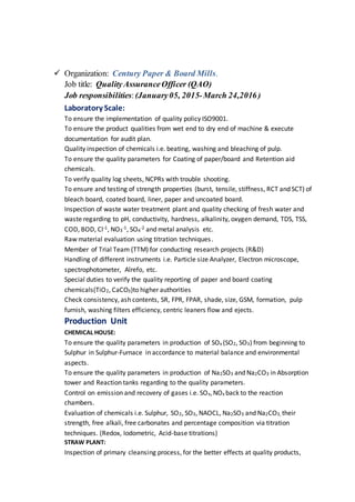  Organization: Century Paper & Board Mills.
Job title: QualityAssuranceOfficer (QAO)
Job responsibilities:(January05, 2015-March 24,2016)
Laboratory Scale:
To ensure the implementation of quality policy ISO9001.
To ensure the product qualities from wet end to dry end of machine & execute
documentation for audit plan.
Quality inspection of chemicals i.e. beating, washing and bleaching of pulp.
To ensure the quality parameters for Coating of paper/board and Retention aid
chemicals.
To verify quality log sheets, NCPRs with trouble shooting.
To ensure and testing of strength properties (burst, tensile, stiffness, RCT and SCT) of
bleach board, coated board, liner, paper and uncoated board.
Inspection of waste water treatment plant and quality checking of fresh water and
waste regarding to pH, conductivity, hardness, alkalinity, oxygen demand, TDS, TSS,
COD, BOD, Cl-1, NO3
-1, SO4
-2 and metal analysis etc.
Raw material evaluation using titration techniques.
Member of Trial Team (TTM) for conducting research projects (R&D)
Handling of different instruments i.e. Particle size Analyzer, Electron microscope,
spectrophotometer, Alrefo, etc.
Special duties to verify the quality reporting of paper and board coating
chemicals(TiO2, CaCO3)to higher authorities
Check consistency, ash contents, SR, FPR, FPAR, shade, size, GSM, formation, pulp
furnish, washing filters efficiency, centric leaners flow and ejects.
Production Unit
CHEMICAL HOUSE:
To ensure the quality parameters in production of SOx (SO2, SO3) from beginning to
Sulphur in Sulphur-Furnace in accordance to material balance and environmental
aspects.
To ensure the quality parameters in production of Na2SO3 and Na2CO3 in Absorption
tower and Reaction tanks regarding to the quality parameters.
Control on emission and recovery of gases i.e. SOx,NOx back to the reaction
chambers.
Evaluation of chemicals i.e. Sulphur, SO2, SO3, NAOCL, Na2SO3 and Na2CO3, their
strength, free alkali, free carbonates and percentage composition via titration
techniques. (Redox, Iodometric, Acid-base titrations)
STRAW PLANT:
Inspection of primary cleansing process, for the better effects at quality products,
 