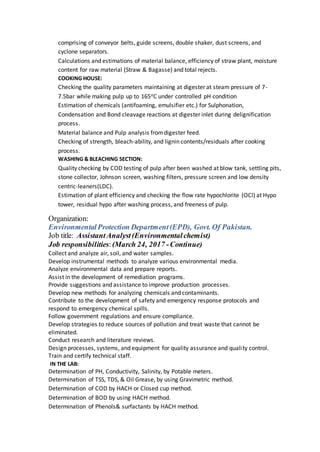 comprising of conveyor belts, guide screens, double shaker, dust screens, and
cyclone separators.
Calculations and estimations of material balance, efficiency of straw plant, moisture
content for raw material (Straw & Bagasse) and total rejects.
COOKING HOUSE:
Checking the quality parameters maintaining at digester at steam pressure of 7-
7.5bar while making pulp up to 165oC under controlled pH condition
Estimation of chemicals (antifoaming, emulsifier etc.) for Sulphonation,
Condensation and Bond cleavage reactions at digester inlet during delignification
process.
Material balance and Pulp analysis fromdigester feed.
Checking of strength, bleach-ability, and lignin contents/residuals after cooking
process.
WASHING & BLEACHING SECTION:
Quality checking by COD testing of pulp after been washed at blow tank, settling pits,
stone collector, Johnson screen, washing filters, pressure screen and low density
centric-leaners(LDC).
Estimation of plant efficiency and checking the flow rate hypochlorite (OCl) at Hypo
tower, residual hypo after washing process, and freeness of pulp.
Organization:
EnvironmentalProtection Department(EPD), Govt. Of Pakistan.
Job title: AssistantAnalyst(Environmentalchemist)
Job responsibilities:(March 24, 2017 -Continue)
Collect and analyze air, soil, and water samples.
Develop instrumental methods to analyze various environmental media.
Analyze environmental data and prepare reports.
Assist in the development of remediation programs.
Provide suggestions and assistance to improve production processes.
Develop new methods for analyzing chemicals and contaminants.
Contribute to the development of safety and emergency response protocols and
respond to emergency chemical spills.
Follow government regulations and ensure compliance.
Develop strategies to reduce sources of pollution and treat waste that cannot be
eliminated.
Conduct research and literature reviews.
Design processes, systems, and equipment for quality assurance and quality control.
Train and certify technical staff.
IN THE LAB:
Determination of PH, Conductivity, Salinity, by Potable meters.
Determination of TSS, TDS, & Oil Grease, by using Gravimetric method.
Determination of COD by HACH or Closed cup method.
Determination of BOD by using HACH method.
Determination of Phenols& surfactants by HACH method.
 