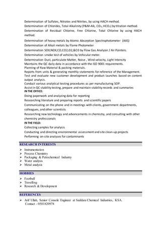 Determination of Sulfates, Nitrates and Nitrites, by using HACH method.
Determination of Chlorides, Total Alkalinity (P&M-Alk, CO3, HCO3) by titration method.
Determination of Residual Chlorine, Free Chlorine, Total Chlorine by using HACH
method.
Determination of heavy metals by Atomic Absorption Spectrophotometer (AAS)
Determination of Alkali metals by Flame Photometer
Determination SOX,NOX,CO,CO2,O2,&O3 by Flow Gas Analyzer / Air Pointers.
Determination smoke test of vehicles by Vehicular meter.
Determination Dust, particulate Matter, Noise , Wind velocity, Light Intensity
Maintains the QC daily data in accordance with the ISO 9001 requirements.
Planning of Raw Material & packing materials.
Reports from units & generating monthly statements for reference of the Management.
Test and evaluate new customer development and product launches based on content
output analysis.
Conduct various analytical testing procedures as per manufacturing SOP.
Assist in QC stability testing, prepare and maintain stability records and summaries
IN THE OFFICE:
Doing paperwork and analyzing data for reporting
Researching literature and preparing reports and scientific papers
Communicating on the phone and in meetings with clients, government departments,
colleagues, and other scientists
Researching new technology and advancements in chemistry, and consulting with other
chemistry professionals
IN THE FIELD:
Collecting samples for analysis
Conducting and directing environmental assessment and site clean-up projects
Performing on-site analyses for contaminants
RESEARCH INTERESTS
 Instrumentation
 Process Chemistry
 Packaging & Petrochemical Industry
 Water analysis
 Metal analysis
HOBBIES
 Football
 Travelling
 Research & Development
REFERENCES
 Arif Ullah, Senior Console Engineer at Saddara Chemical Industries, KSA.
Contact - 0581820978
 