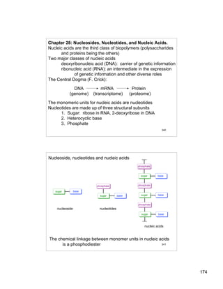 174
340
Chapter 28: Nucleosides, Nucleotides, and Nucleic Acids.
Nucleic acids are the third class of biopolymers (polysaccharides
and proteins being the others)
Two major classes of nucleic acids
deoxyribonucleic acid (DNA): carrier of genetic information
ribonucleic acid (RNA): an intermediate in the expression
of genetic information and other diverse roles
The Central Dogma (F. Crick):
DNA mRNA Protein
(genome) (transcriptome) (proteome)
The monomeric units for nucleic acids are nucleotides
Nucleotides are made up of three structural subunits
1. Sugar: ribose in RNA, 2-deoxyribose in DNA
2. Heterocyclic base
3. Phosphate
341
sugar base
sugar base
phosphate
sugar base
phosphate
sugar base
phosphate
sugar base
phosphate
nucleoside nucleotides
nucleic acids
Nucleoside, nucleotides and nucleic acids
The chemical linkage between monomer units in nucleic acids
is a phosphodiester
 