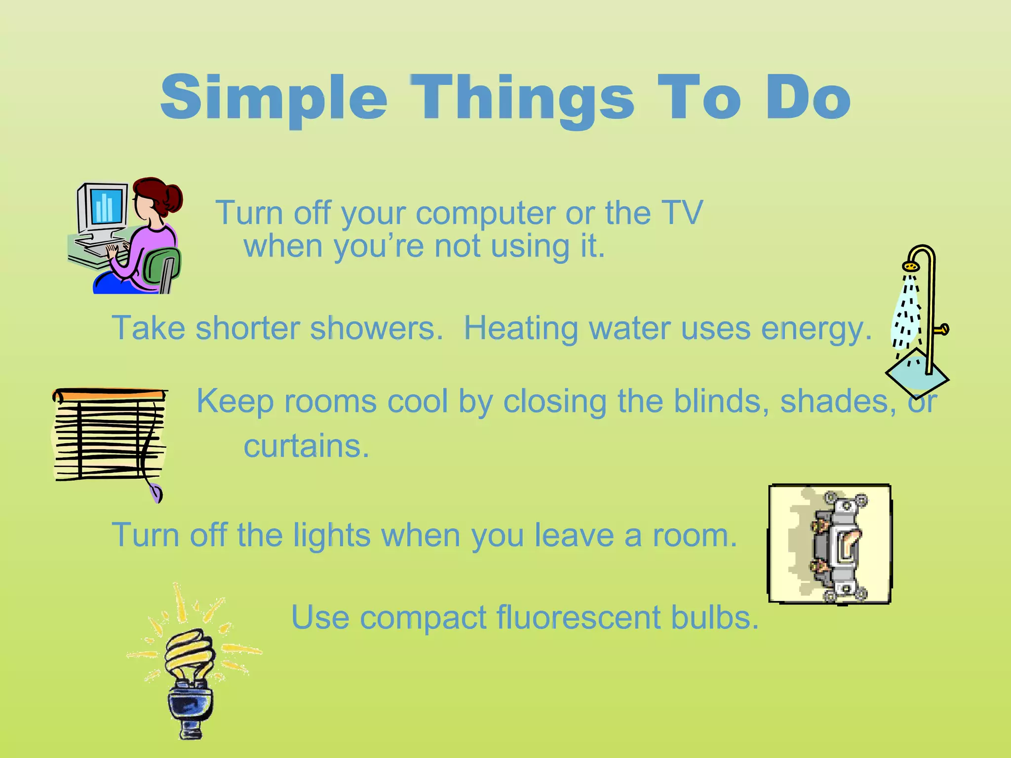 Simple Things To Do
      Turn off your computer or the TV
       when you’re not using it.

Take shorter showers. Heating water uses energy.

     Keep rooms cool by closing the blinds, shades, or
       curtains.

Turn off the lights when you leave a room.

            Use compact fluorescent bulbs.
 