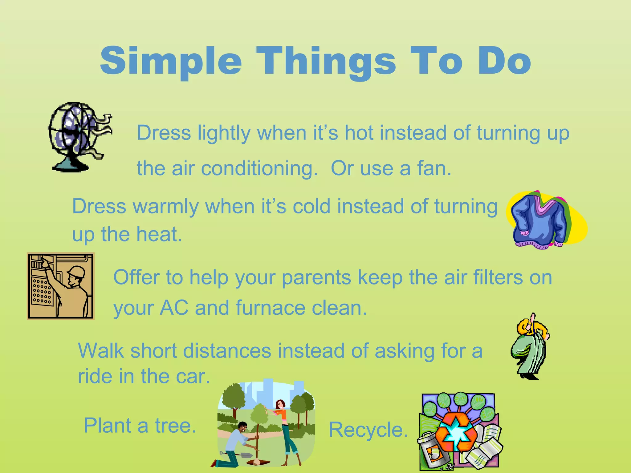 Simple Things To Do
       Dress lightly when it’s hot instead of turning up
       the air conditioning. Or use a fan.
Dress warmly when it’s cold instead of turning
up the heat.

    Offer to help your parents keep the air filters on
    your AC and furnace clean.

Walk short distances instead of asking for a
ride in the car.

 Plant a tree.              Recycle.
 