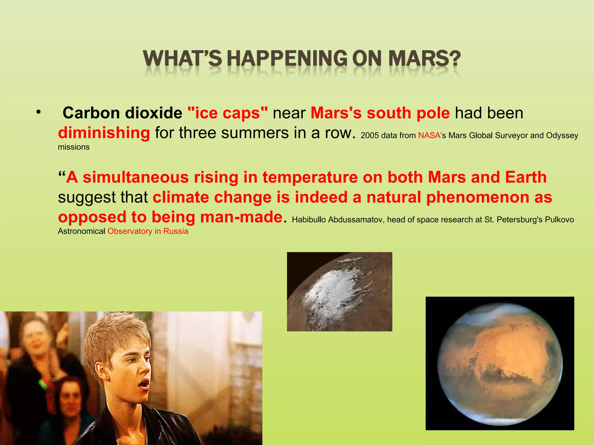 •   Carbon dioxide "ice caps" near Mars's south pole had been
    diminishing for three summers in a row. 2005 data from NASA's Mars Global Surveyor and Odyssey
    missions



    “A simultaneous rising in temperature on both Mars and Earth
    suggest that climate change is indeed a natural phenomenon as
    opposed to being man-made. Habibullo Abdussamatov, head of space research at St. Petersburg's Pulkovo
    Astronomical Observatory in Russia
 