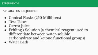 EXPERIMENT -1
APPARATUS REQUIRED:
● Conical Flasks (250 Milliliters)
● Test Tubes
● Carrot Juice
● Fehling's Solution (a chemical reagent used to
diﬀerentiate between water-soluble
carbohydrate and ketone functional groups)
● Water Bath
 