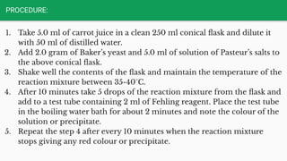 PROCEDURE:
1. Take 5.0 ml of carrot juice in a clean 250 ml conical ﬂask and dilute it
with 50 ml of distilled water.
2. Add 2.0 gram of Baker’s yeast and 5.0 ml of solution of Pasteur’s salts to
the above conical ﬂask.
3. Shake well the contents of the ﬂask and maintain the temperature of the
reaction mixture between 35-40°C.
4. After 10 minutes take 5 drops of the reaction mixture from the ﬂask and
add to a test tube containing 2 ml of Fehling reagent. Place the test tube
in the boiling water bath for about 2 minutes and note the colour of the
solution or precipitate.
5. Repeat the step 4 after every 10 minutes when the reaction mixture
stops giving any red colour or precipitate.
 