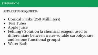 EXPERIMENT -2
APPARATUS REQUIRED:
● Conical Flasks (250 Milliliters)
● Test Tubes
● Apple Juice
● Fehling's Solution (a chemical reagent used to
diﬀerentiate between water-soluble carbohydrate
and ketone functional groups)
● Water Bath
 