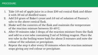 PROCEDURE:
1. Take 5.0 ml of apple juice in a clean 250 ml conical ﬂask and dilute
it with 50 ml of distilled water.
2. Add 2.0 gram of Baker’s yeast and 5.0 ml of solution of Pasteur’s
salts to the above conical ﬂask.
3. Shake well the contents of the ﬂask and maintain the temperature
of the reaction mixture between 35-40°C.
4. After 10 minutes take 5 drops of the reaction mixture from the ﬂask
and add to a test tube containing 2 ml of Fehling reagent. Place the
test tube in the boiling water bath for about 2 minutes and note the
colour of the solution or precipitate.
5. Repeat the step 4 after every 10 minutes when the reaction mixture
stops giving any red colour or precipitate.
 