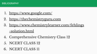 BIBLIOGRAPHY
1. https://www.google.com/
2. https://thechemistryguru.com
3. https://www.chemistrylearner.com/fehlings
-solution.html
4. Comprehensive Chemistry Class 12
5. NCERT CLASS 12
6. NCERT CLASS 11
 
