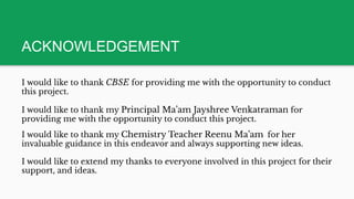 ACKNOWLEDGEMENT
I would like to thank CBSE for providing me with the opportunity to conduct
this project.
I would like to thank my Principal Ma’am Jayshree Venkatraman for
providing me with the opportunity to conduct this project.
I would like to thank my Chemistry Teacher Reenu Ma’am for her
invaluable guidance in this endeavor and always supporting new ideas.
I would like to extend my thanks to everyone involved in this project for their
support, and ideas.
 