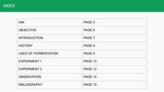 INDEX
AIM PAGE 5
OBJECTIVE PAGE 6
INTRODUCTION PAGE 7
HISTORY PAGE 8
USES OF FERMENTATION PAGE 9
EXPERIMENT 1 PAGE 10
EXPERIMENT 2 PAGE 12
OBSERVATION PAGE 14
BIBLIOGRAPHY PAGE 15
 