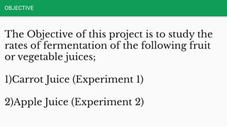 OBJECTIVE
The Objective of this project is to study the
rates of fermentation of the following fruit
or vegetable juices;
1)Carrot Juice (Experiment 1)
2)Apple Juice (Experiment 2)
 