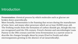 Introduction
Fermentation: chemical process by which molecules such as glucose are
broken down anaerobically.
More broadly, fermentation is the foaming that occurs during the manufacture
of wine, beer, and many other processes which are at least 10,000 years old.
The frothing results from the formation of carbon dioxide gas, though this was
not recognized until the 17th century. French chemist and microbiologist Louis
Pasteur in the 19th century used the term fermentation in a narrow sense to
describe the changes brought about by yeasts (Used in Foods) and other
microorganisms growing in the absence of air (anaerobically).
 