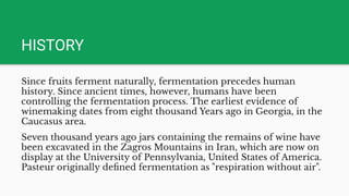 HISTORY
Since fruits ferment naturally, fermentation precedes human
history. Since ancient times, however, humans have been
controlling the fermentation process. The earliest evidence of
winemaking dates from eight thousand Years ago in Georgia, in the
Caucasus area.
Seven thousand years ago jars containing the remains of wine have
been excavated in the Zagros Mountains in Iran, which are now on
display at the University of Pennsylvania, United States of America.
Pasteur originally deﬁned fermentation as "respiration without air".
 