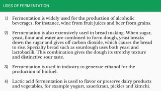 USES OF FERMENTATION
1) Fermentation is widely used for the production of alcoholic
beverages, for instance, wine from fruit juices and beer from grains.
2) Fermentation is also extensively used in bread making. When sugar,
yeast, ﬂour and water are combined to form dough, yeast breaks
down the sugar and gives oﬀ carbon dioxide, which causes the bread
to rise. Specialty bread such as sourdough uses both yeast and
lactobacilli. This combination gives the dough its stretchy texture
and distinctive sour taste.
3) Fermentation is used in industry to generate ethanol for the
production of biofuel.
4) Lactic acid fermentation is used to ﬂavor or preserve dairy products
and vegetables, for example yogurt, sauerkraut, pickles and kimchi.
 