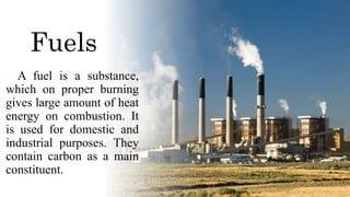 Fuels
A fuel is a substance,
which on proper burning
gives large amount of heat
energy on combustion. It
is used for domestic and
industrial purposes. They
contain carbon as a main
constituent.
 