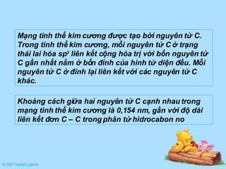 Mạng tinh thể kim cương được tạo bởi nguyên tử C. Trong tinh thể kim cương, mỗi nguyên tử C ở trạng thái lai hóa sp 3  liên kết cộng hóa trị với bốn nguyên tử C gần nhất nằm ở bốn đỉnh của hình tứ diện đều. Mỗi nguyên tử C ở đỉnh lại liên kết với các nguyên tử C khác. Khoảng cách giữa hai nguyên tử C cạnh nhau trong mạng tinh thể kim cương là 0,154 nm, gần với độ dài liên kết đơn C – C trong phân tử hidrocabon no © 2007 kiyoshi_penny 