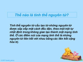 Tinh thể nguyên tử cấu tạo từ những nguyên tử được sắp xếp một cách đều đặn, theo một trật tự nhất định trong không gian tạo thành một mạng tinh thể. Ở các điểm nút của mạng tinh thể là những nguyên tử liên kết với nhau bằng các liên kết cộng hóa trị.  Thế nào là tinh thể nguyên tử?   © 2007 kiyoshi_penny 