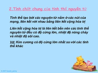 Tinh thể tạo bởi các nguyên tử nằm ở các nút của mạng, liên kết với nhau bằng liên kết cộng hóa trị 2.Tính chất chung của tinh thể nguyên tử Liên kết cộng hóa trị là liên kết bền nên các tinh thể nguyên tử đều có độ cứng lớn, nhiệt độ nóng chảy và nhiệt độ sôi cao. Vd:  Kim cương có độ cứng lớn nhất so với các tinh thể khác © 2007 kiyoshi_penny 