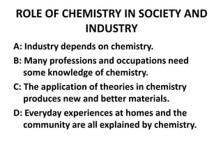 ROLE OF CHEMISTRY IN SOCIETY AND
           INDUSTRY
A: Industry depends on chemistry.
B: Many professions and occupations need
   some knowledge of chemistry.
C: The application of theories in chemistry
   produces new and better materials.
D: Everyday experiences at homes and the
   community are all explained by chemistry.
 