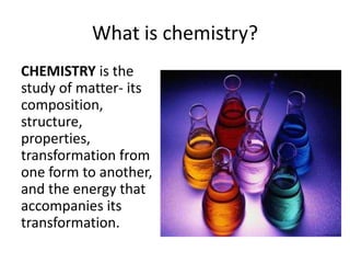 What is chemistry?
CHEMISTRY is the
study of matter- its
composition,
structure,
properties,
transformation from
one form to another,
and the energy that
accompanies its
transformation.
 
