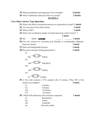 19. What are antibiotics and antipyretics? Give Example?        2 marks
          20. What is lanthanide contraction? How it is caused?           2 marks
                                              SECTION A
Very Short Answer Type Questions
        21. What is the effect of mechanical pressure on a piezoelectric crystal? 1 mark
        22. Give the units of zero order reaction.                               1 mark
        23. What is CMC?                                                         1 mark
        24. What is the coordination number of central metal atom in [Fe (C2O4)3]3- ?
                                                                1 mark
        25. RX       + NaOR                              _____ + ________ 1 mark
        26. Give the reaction for converting acid chlorides to corresponding aldehydes.
            Name the reaction.                                                  1 mark
        27. Name one biodegradable polymer.                                     1 mark
        28. The correct structure of drug paracetamol is                        1 mark
                 (i)

                        HO            COCH3
                 (ii)

                         HO            NHCOCH3
                 (iii)

                         HO           CONH2
                 (iv)

                      Cl             CONH2
          29. A first order reaction is 75% complete after 32 minutes. When 50% of the
             reaction was complete?                                       1 mark
                 (i)                   4 minutes
                 (ii)                  8 minutes
                 (iii)                  16 minutes
                 (iv)                   32 minutes
          30. Which of the following is the most basic compound.          1 mark
                 (i)                   Benzalamine
                 (ii)                  Aniline
                 (iii)                 Acidamide
                 (iv)                 Para nitro aniline 

 
 