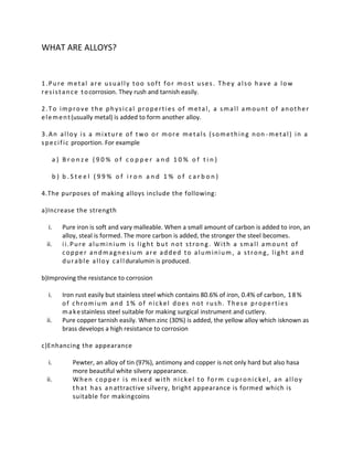 WHAT ARE ALLOYS?


1.Pure metal are usually too soft for most uses. They also have a low
r e s i s t a n c e t o corrosion. They rush and tarnish easily.

2.To improve the physical properties of metal, a small amount of another
e l e m e n t (usually metal) is added to form another alloy.

3.An alloy is a mixture of two or more metals (something non -metal) in a
s p e c i f i c proportion. For example

   a) Bronze (90% of copper and 10% of tin)

   b) b.Steel (99% of iron and 1% of carbon)

4.The purposes of making alloys include the following:

a)Increase the strength

  i.   Pure iron is soft and vary malleable. When a small amount of carbon is added to iron, an
       alloy, steal is formed. The more carbon is added, the stronger the steel becomes.
 ii.   ii.Pure aluminium is light but not strong. With a small amount of
       copper andmagnesium are added to aluminium , a strong, light and
       d u r a b l e a l l o y c a l l duralumin is produced.

b)Improving the resistance to corrosion

  i.   Iron rust easily but stainless steel which contains 80.6% of iron, 0.4% of carbon, 1 8 %
       of chromium and 1% of nickel does not rush. These properties
       m a k e stainless steel suitable for making surgical instrument and cutlery.
 ii.   Pure copper tarnish easily. When zinc (30%) is added, the yellow alloy which isknown as
       brass develops a high resistance to corrosion

c)Enhancing the appearance

  i.      Pewter, an alloy of tin (97%), antimony and copper is not only hard but also hasa
          more beautiful white silvery appearance.
 ii.      When copper is mixed with nickel to form cupronickel, an alloy
          t h a t h a s a n attractive silvery, bright appearance is formed which is
          suitable for makingcoins
 