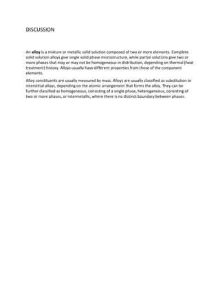 DISCUSSION


An alloy is a mixture or metallic solid solution composed of two or more elements. Complete
solid solution alloys give single solid phase microstructure, while partial solutions give two or
more phases that may or may not be homogeneous in distribution, depending on thermal (heat
treatment) history. Alloys usually have different properties from those of the component
elements.
Alloy constituents are usually measured by mass. Alloys are usually classified as substitution or
interstitial alloys, depending on the atomic arrangement that forms the alloy. They can be
further classified as homogeneous, consisting of a single phase, heterogeneous, consisting of
two or more phases, or intermetallic, where there is no distinct boundary between phases.
 