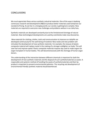 CONCLUSIONS


We must appreciate these various synthetic industrial materials. One of the ways is bydoing
continuous research and development (R&D) to produce better materials used toimprove our
standard of living. As we live in a changing world, our society is gettingmore complex. New
materials are required to overcome new challenges and problems weface in our daily lives.

Synthetic materials are developed constantly due to the limitationand shortage of natural
materials. New technological developments are used by scientiststo make new discoveries.

 New materials for clothing, shelter, tools and communication to improve our dailylife are
developed continuously for the well-being of mankind. New needs and new problem will
stimulate the development of new synthetic materials. For example, the newuse of plastic
composite material will replace metal in the making of a stronger andlighter car body. This will
save fuel and improve speed. Plastic composite materials mayone day used to make organs for
organ transplant in human bodies. This will becomenecessity with the shortage of human organ
donors.

The understanding of the interaction between different chemicals is important for both the
development of new synthetic materials and the disposal of such syntheticmaterials as waste. A
responsible and systemic method of handling the waste of syntheticmaterials and their by-
product is important to prevent environmental pollution. The recycling and development of
environmental friendly synthetic material should beenforced.
 