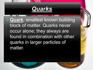 Quarks
 Quark, smallest known building
 block of matter. Quarks never
 occur alone; they always are
 found in combination with other
 quarks in larger particles of
 matter.
 