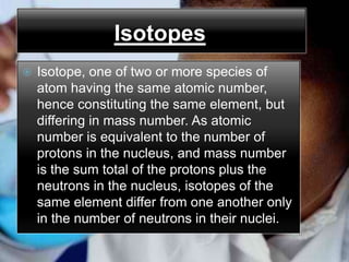 Isotopes
   Isotope, one of two or more species of
    atom having the same atomic number,
    hence constituting the same element, but
    differing in mass number. As atomic
    number is equivalent to the number of
    protons in the nucleus, and mass number
    is the sum total of the protons plus the
    neutrons in the nucleus, isotopes of the
    same element differ from one another only
    in the number of neutrons in their nuclei.
 