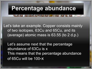 Percentage abundance

Let’s take an example. Copper consists mainly
  of two isotopes, 63Cu and 65Cu, and its
  (average) atomic mass is 63.55 (to 2 d.p.)

  Let’s assume next that the percentage
  abundance of 63Cu is x
  This means that the percentage abundance
  of 65Cu will be 100-x
 