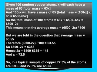Given 100 random copper atoms, x will each have a
mass of 63 [total mass = 63x]
And 100-x will have a mass of 65 [total mass = (100-x) x
65 = 6500-65x]
So the total mass of 100 atoms = 63x + 6500–65x =
6500–2x
This means that the average mass = (6500–2x) / 100

But we are told in the question that average mass =
63.55
Therefore (6500-2x) / 100 = 63.55
So 6500–2x = 6355
Hence 2x = 6500-6355 = 145
And x = 72.5

So, in a typical sample of copper 72.5% of the atoms
are 63Cu and 27.5% are 65Cu.
 