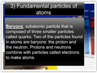 3) Fundamental particles of
           atoms

Baryons, subatomic particle that is
composed of three smaller particles
called quarks. Two of the particles found
in atoms are baryons: the proton and
the neutron. Protons and neutrons
combine with particles called electrons
to make atoms.
 